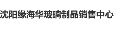 黄色网站色黑女沈阳缘海华玻璃制品销售中心